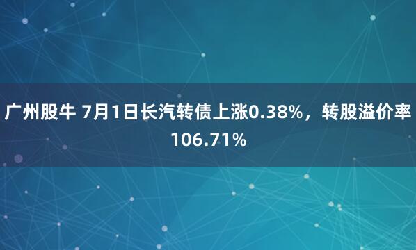 广州股牛 7月1日长汽转债上涨0.38%，转股溢价率106.71%