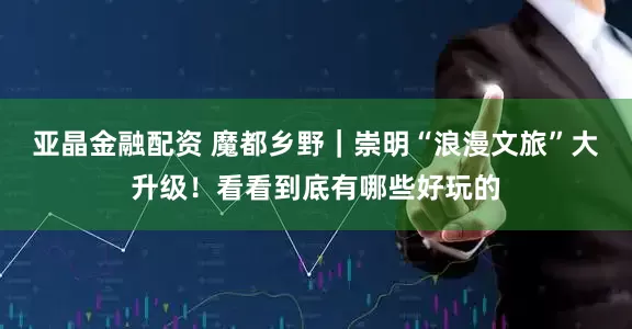 亚晶金融配资 魔都乡野｜崇明“浪漫文旅”大升级！看看到底有哪些好玩的