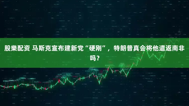 股樂配资 马斯克宣布建新党“硬刚”，特朗普真会将他遣返南非吗？
