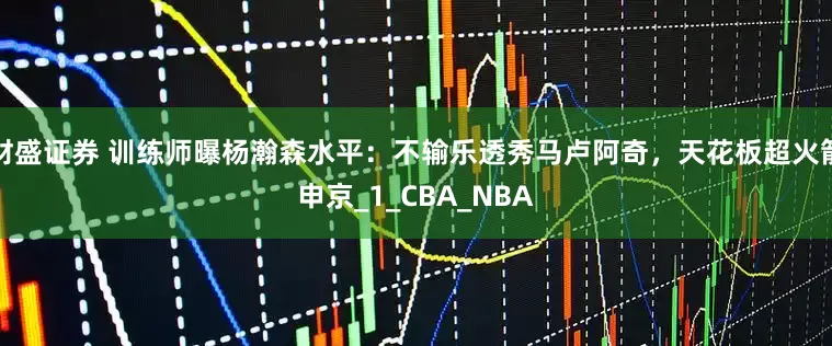 财盛证券 训练师曝杨瀚森水平：不输乐透秀马卢阿奇，天花板超火箭申京_1_CBA_NBA