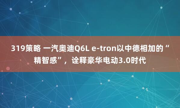 319策略 一汽奥迪Q6L e-tron以中德相加的“精智感”，诠释豪华电动3.0时代