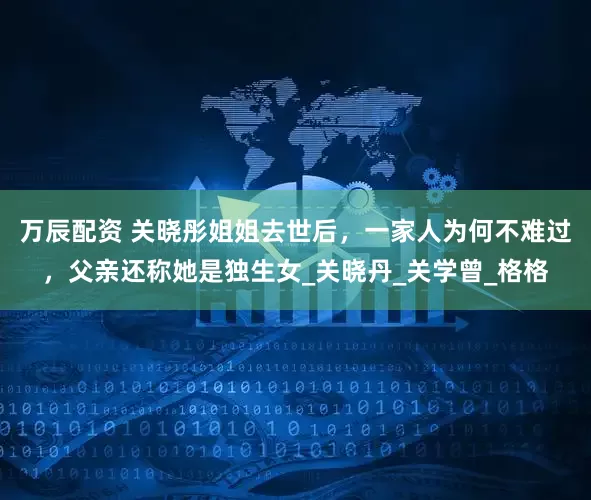 万辰配资 关晓彤姐姐去世后，一家人为何不难过，父亲还称她是独生女_关晓丹_关学曾_格格