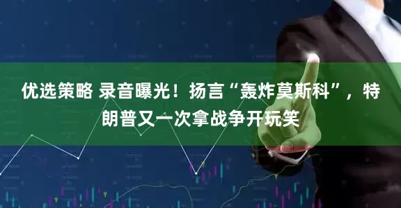 优选策略 录音曝光！扬言“轰炸莫斯科”，特朗普又一次拿战争开玩笑