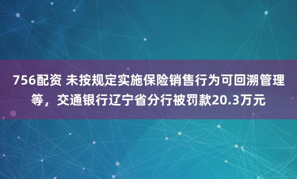 756配资 未按规定实施保险销售行为可回溯管理等，交通银行辽宁省分行被罚款20.3万元