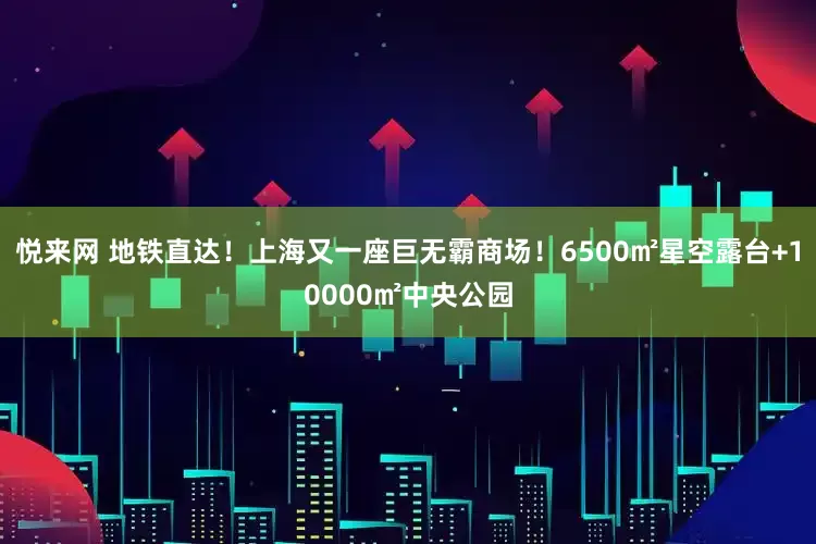 悦来网 地铁直达！上海又一座巨无霸商场！6500㎡星空露台+10000㎡中央公园