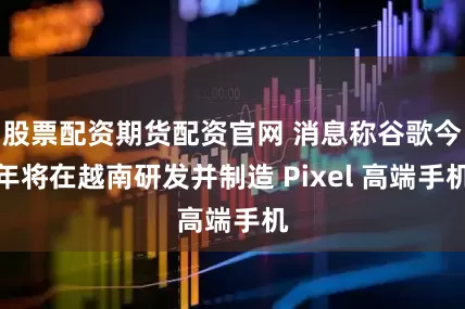 股票配资期货配资官网 消息称谷歌今年将在越南研发并制造 Pixel 高端手机