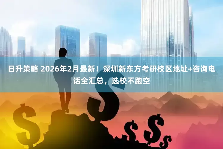 日升策略 2026年2月最新！深圳新东方考研校区地址+咨询电话全汇总，选校不跑空