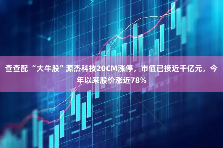 查查配 “大牛股”源杰科技20CM涨停，市值已接近千亿元，今年以来股价涨近78%