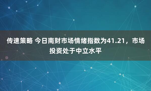 传速策略 今日南财市场情绪指数为41.21，市场投资处于中立水平