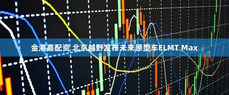 金港嘉配资 北京越野发布未来原型车ELMT Max