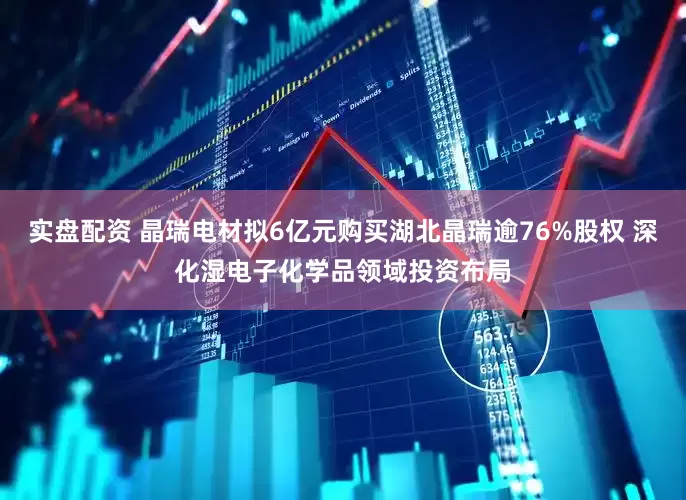 实盘配资 晶瑞电材拟6亿元购买湖北晶瑞逾76%股权 深化湿电子化学品领域投资布局